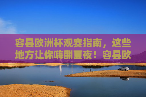 容县欧洲杯观赛指南,这些地方让你嗨翻夏夜!容县欧洲杯观赛指南,嗨翻夏夜的好地方