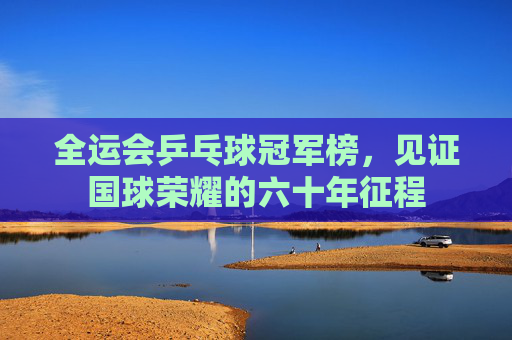 全运会乒乓球冠军榜,见证国球荣耀的六十年征程