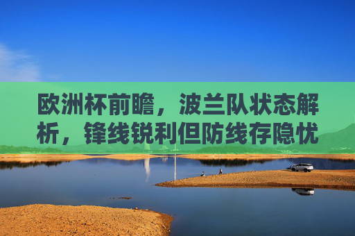 欧洲杯前瞻,波兰队状态解析,锋线锐利但防线存隐忧,突围需拼韧性,欧洲杯前瞻,波兰锋线锐利防线存隐忧 韧性成突围关键