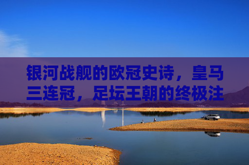 银河战舰的欧冠史诗,皇马三连冠,足坛王朝的终极注脚