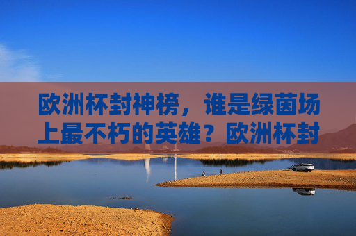 欧洲杯封神榜,谁是绿茵场上最不朽的英雄?欧洲杯封神榜,不朽绿茵英雄