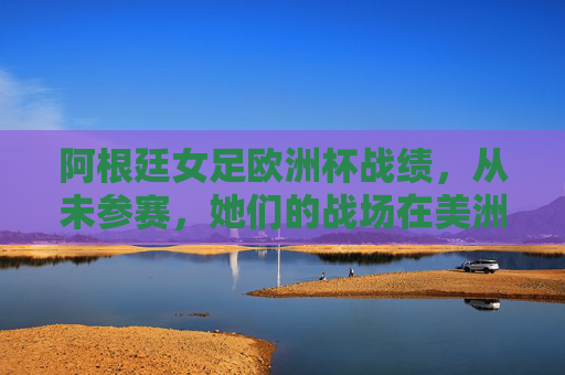 阿根廷女足欧洲杯战绩,从未参赛,她们的战场在美洲与全球,阿根廷女足缺席欧洲杯,征战美洲与全球