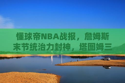 懂球帝NBA战报，詹姆斯末节统治力封神，塔图姆三分绝杀逆转雄鹿！今日焦点战速递，詹姆斯末节封神 塔图姆三分绝杀逆转雄鹿 今日焦点战