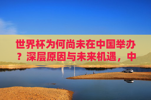 世界杯为何尚未在中国举办?深层原因与未来机遇,中国世界杯之困,深层原因与未来机遇