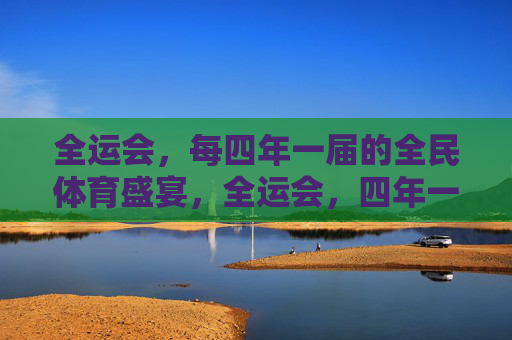 全运会，每四年一届的全民体育盛宴，全运会，四年一届的全民体育盛宴