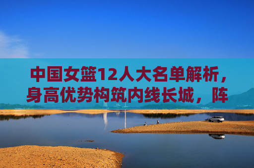 中国女篮12人大名单解析,身高优势构筑内线长城,阵容厚度剑指大赛佳绩,中国女篮12人名单,内线长城筑根基,剑指大赛佳绩