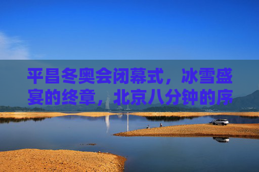 平昌冬奥会闭幕式,冰雪盛宴的终章,北京八分钟的序曲,平昌终章,北京序曲,冰雪盛宴的交接