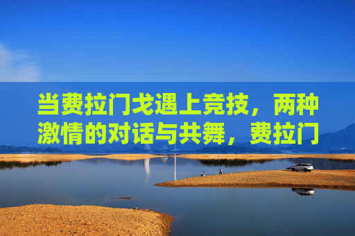 当费拉门戈遇上竞技，两种激情的对话与共舞，费拉门戈与竞技，双激情的对话共舞