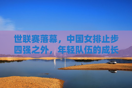 世联赛落幕,中国女排止步四强之外,年轻队伍的成长之痛与未来之路,世联赛落幕,中国女排止步四强外,年轻队伍的成长之痛与未来之路
