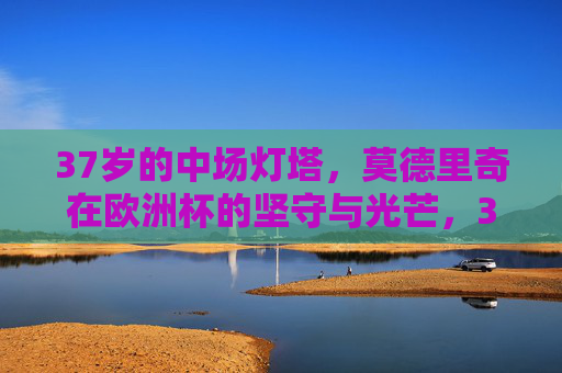 37岁的中场灯塔，莫德里奇在欧洲杯的坚守与光芒，37岁中场灯塔莫德里奇，欧洲杯的坚守与光芒