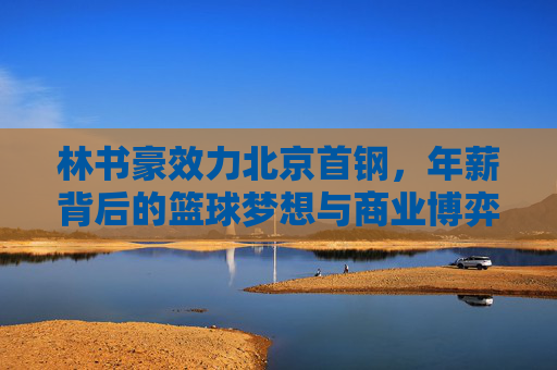 林书豪效力北京首钢,年薪背后的篮球梦想与商业博弈,林书豪北京首钢年薪,篮球梦想与商业博弈