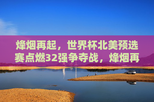 烽烟再起,世界杯北美预选赛点燃32强争夺战,烽烟再起,世界杯北美预选赛32强争夺战