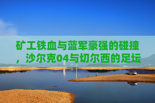 矿工铁血与蓝军豪强的碰撞,沙尔克04与切尔西的足坛经典对决,矿工铁血VS蓝军豪强,沙尔克04与切尔西足坛经典对决