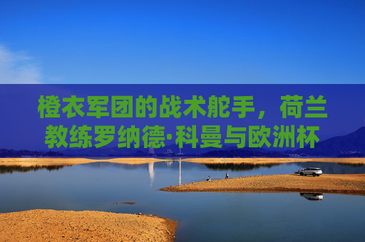 橙衣军团的战术舵手,荷兰教练罗纳德·科曼与欧洲杯2024的冲击之路