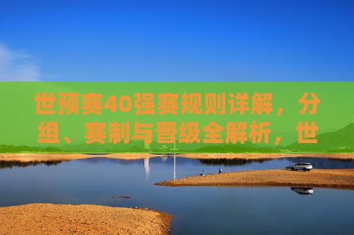 世预赛40强赛规则详解，分组、赛制与晋级全解析，世预赛40强赛规则详解，分组、赛制与晋级