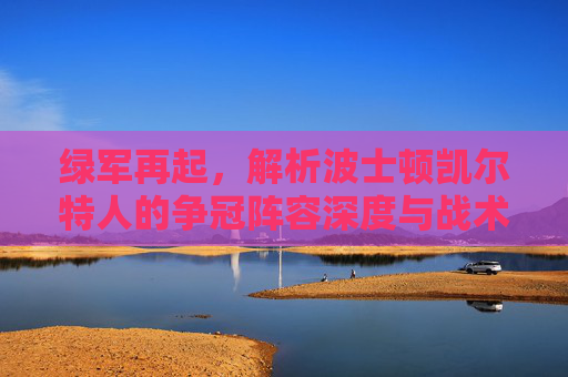 绿军再起，解析波士顿凯尔特人的争冠阵容深度与战术基石，绿军再起，凯尔特人争冠的阵容深度与战术基石