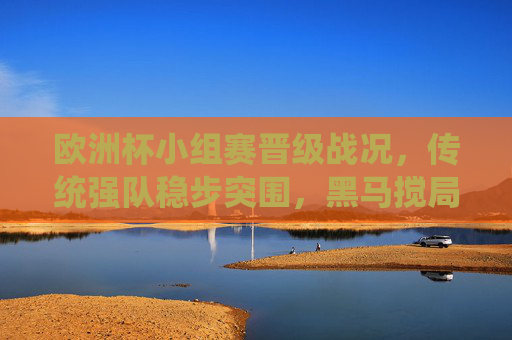 欧洲杯小组赛晋级战况，传统强队稳步突围，黑马搅局悬念丛生，欧洲杯小组赛晋级，传统强队稳步突围，黑马搅局悬念丛生