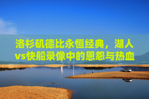 洛杉矶德比永恒经典，湖人vs快船录像中的恩怨与热血，洛杉矶德比永恒经典，湖人vs快船恩怨热血录