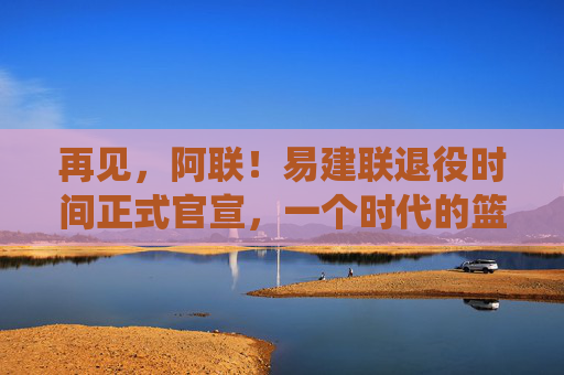 再见，阿联！易建联退役时间正式官宣，一个时代的篮球记忆终章，再见，阿联！易建联退役官宣，一个时代的篮球记忆终章