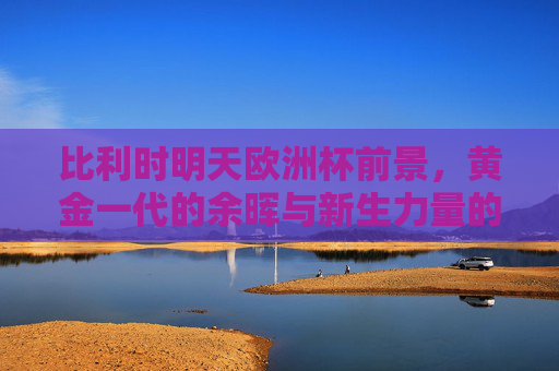 比利时明天欧洲杯前景,黄金一代的余晖与新生力量的交织,比利时欧洲杯,黄金一代余晖与新生力量的交织