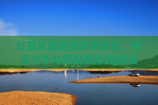 红蓝风暴遭遇黄黑铁军，横滨水手与鹿岛鹿角的J联赛宿命对决，红蓝风暴VS黄黑铁军，横滨水手与鹿岛鹿角J联赛宿命对决