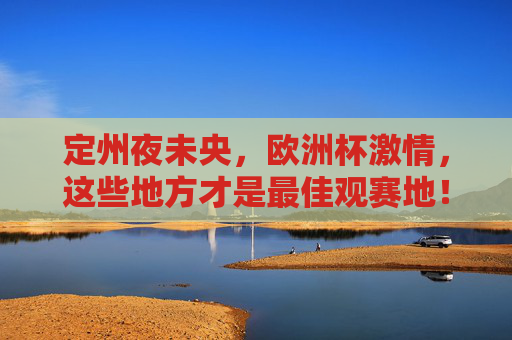 定州夜未央,欧洲杯激情,这些地方才是最佳观赛地!定州夜未央,欧洲杯激情最佳观赛地