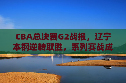 CBA总决赛G2战报,辽宁本钢逆转取胜,系列赛战成1-1平,辽宁本钢逆转胜G2,总决赛系列赛战成1-1平