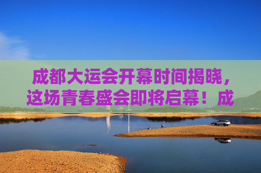 成都大运会开幕时间揭晓,这场青春盛会即将启幕!成都大运会开幕时间揭晓 青春盛会即将启幕