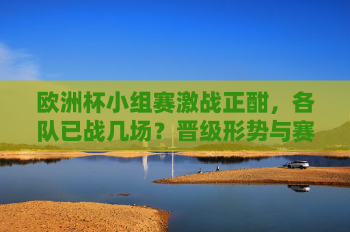 欧洲杯小组赛激战正酣，各队已战几场？晋级形势与赛程全解析，欧洲杯小组赛激战，已战场次、晋级形势与赛程全解析
