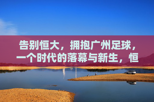 告别恒大,拥抱广州足球,一个时代的落幕与新生,恒大落幕,广州足球新生