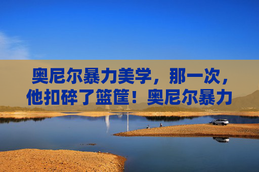 奥尼尔暴力美学，那一次，他扣碎了篮筐！奥尼尔暴力美学，扣碎篮筐的震撼瞬间