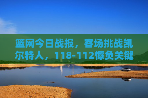 篮网今日战报，客场挑战凯尔特人，118-112憾负关键战失手，篮网客场118-112憾负凯尔特人 关键战失手