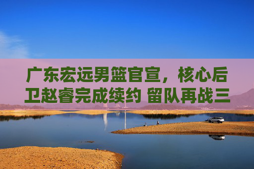 广东宏远男篮官宣,核心后卫赵睿完成续约 留队再战三个赛季,广东宏远男篮官宣核心后卫赵睿续约 留队再战三个赛季
