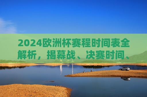 2024欧洲杯赛程时间表全解析，揭幕战、决赛时间、观赛指南一文掌握，2024欧洲杯赛程时间表全解析，揭幕战、决赛时间、观赛指南一文掌握