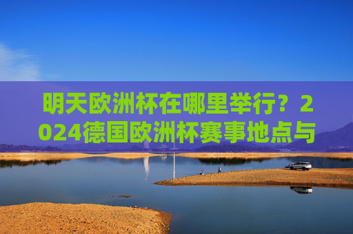 明天欧洲杯在哪里举行?2024德国欧洲杯赛事地点与赛程前瞻,2024德国欧洲杯明天赛事地点与赛程前瞻