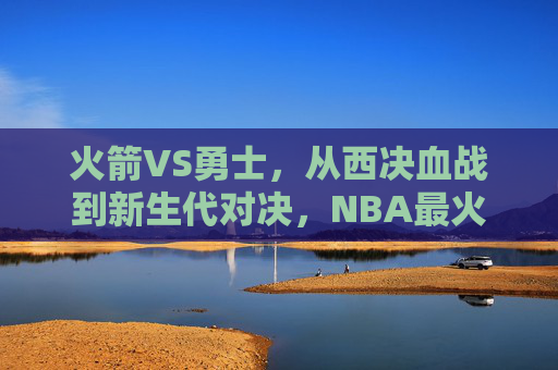 火箭VS勇士，从西决血战到新生代对决，NBA最火热的对抗史诗，火箭VS勇士，从西决血战到新生代史诗