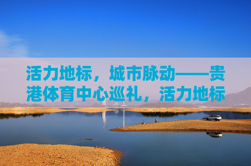 活力地标,城市脉动——贵港体育中心巡礼,活力地标·城市脉动,贵港体育中心巡礼