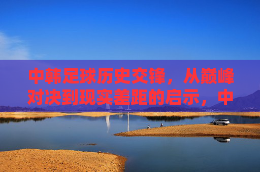 中韩足球历史交锋,从巅峰对决到现实差距的启示,中韩足球交锋,从巅峰对决到现实差距的启示