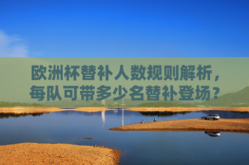 欧洲杯替补人数规则解析,每队可带多少名替补登场?欧洲杯替补规则,每队可带多少名替补登场?
