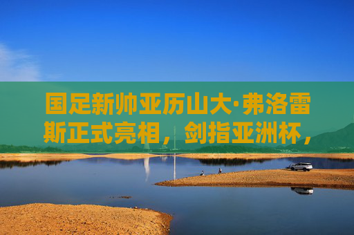 国足新帅亚历山大·弗洛雷斯正式亮相,剑指亚洲杯,重塑球队信心,国足新帅弗洛雷斯正式亮相 剑指亚洲杯重塑信心