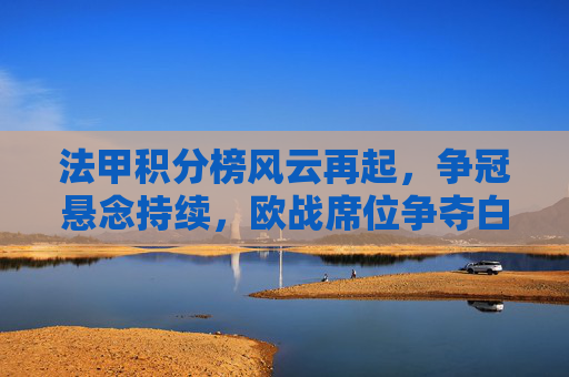 法甲积分榜风云再起，争冠悬念持续，欧战席位争夺白热化，法甲双线激战，争冠悬念持续，欧战席白热化