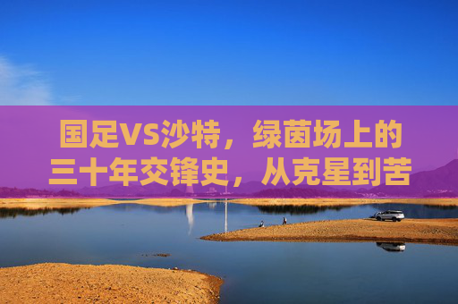 国足VS沙特,绿茵场上的三十年交锋史,从克星到苦主,战绩背后的悲欢与启示