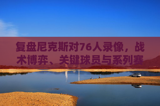 复盘尼克斯对76人录像，战术博弈、关键球员与系列赛启示，尼克斯vs76人复盘，战术博弈、关键球员与系列赛启示
