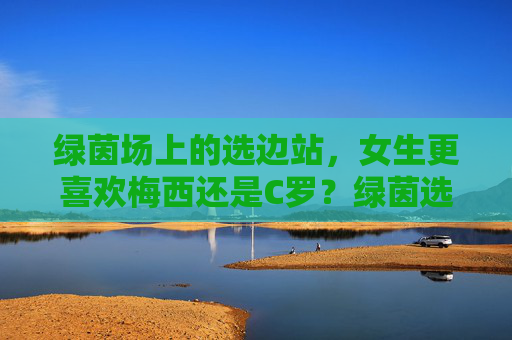 绿茵场上的选边站，女生更喜欢梅西还是C罗？绿茵选边站，女生更偏爱梅西还是C罗？