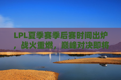 LPL夏季赛季后赛时间出炉，战火重燃，巅峰对决即将上演！LPL夏季赛季后赛时间出炉，巅峰对决战火重燃！