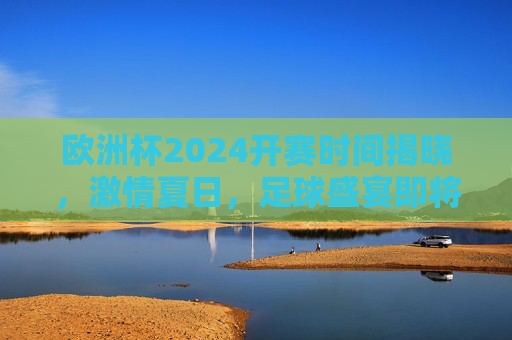 欧洲杯2024开赛时间揭晓,激情夏日,足球盛宴即将启幕,欧洲杯2024开赛时间揭晓,夏日足球盛宴启幕