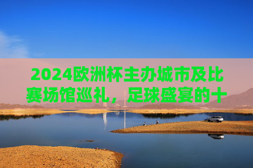 2024欧洲杯主办城市及比赛场馆巡礼,足球盛宴的十大主场,2024欧洲杯十大主办城市及比赛场馆巡礼,足球盛宴的主场之旅