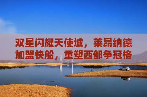 双星闪耀天使城,莱昂纳德加盟快船,重塑西部争冠格局,双星闪耀天使城!莱昂纳德加盟快船重塑西部争冠格局
