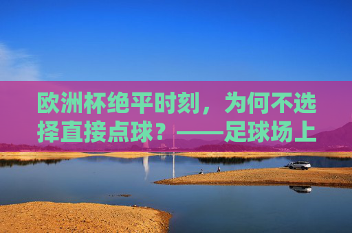 欧洲杯绝平时刻,为何不选择直接点球?——足球场上的时间与胜利哲学,欧洲杯绝平时刻,为何不直接点球?足球场上的时间与胜利哲学