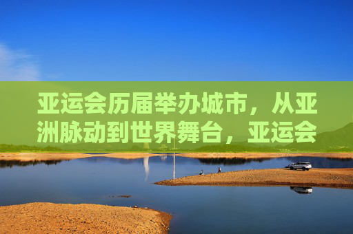 亚运会历届举办城市，从亚洲脉动到世界舞台，亚运会历届举办城市，从亚洲脉动到世界舞台